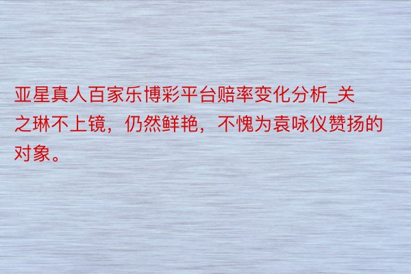 亚星真人百家乐博彩平台赔率变化分析_关之琳不上镜，仍然鲜艳，不愧为袁咏仪赞扬的对象。