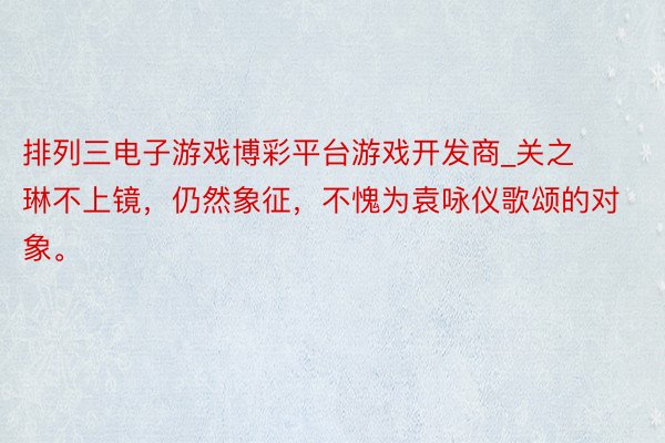 排列三电子游戏博彩平台游戏开发商_关之琳不上镜，仍然象征，不愧为袁咏仪歌颂的对象。