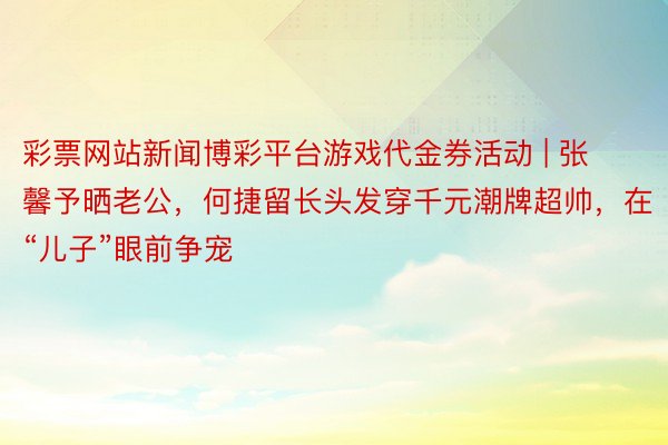 彩票网站新闻博彩平台游戏代金券活动 | 张馨予晒老公，何捷留长头发穿千元潮牌超帅，在“儿子”眼前争宠