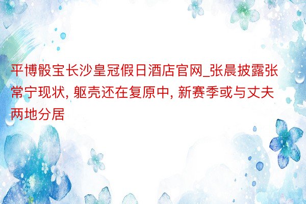 平博骰宝长沙皇冠假日酒店官网_张晨披露张常宁现状, 躯壳还在复原中, 新赛季或与丈夫两地分居