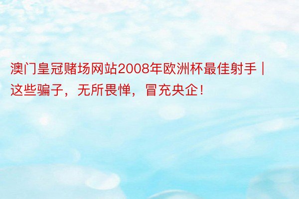 澳门皇冠赌场网站2008年欧洲杯最佳射手 | 这些骗子，无所畏惮，冒充央企！