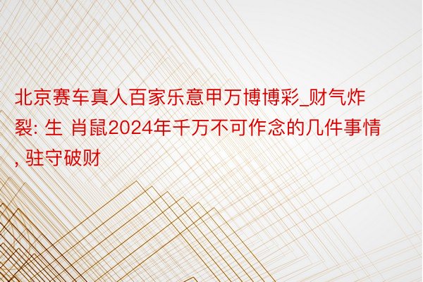 北京赛车真人百家乐意甲万博博彩_财气炸裂: 生 肖鼠2024年千万不可作念的几件事情, 驻守破财