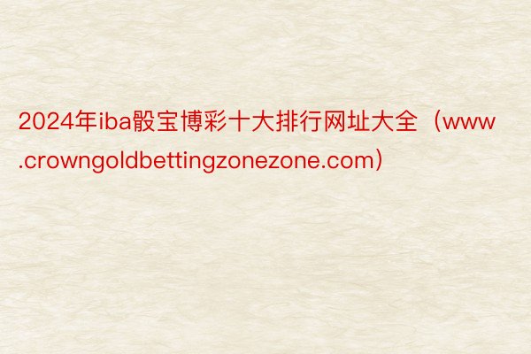 2024年iba骰宝博彩十大排行网址大全（www.crowngoldbettingzonezone.com）