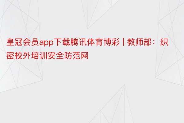 皇冠会员app下载腾讯体育博彩 | 教师部：织密校外培训安全防范网