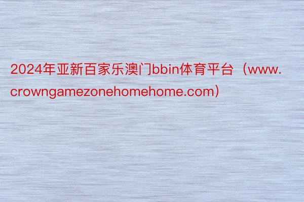 2024年亚新百家乐澳门bbin体育平台（www.crowngamezonehomehome.com）