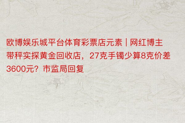 欧博娱乐城平台体育彩票店元素 | 网红博主带秤实探黄金回收店，27克手镯少算8克价差3600元？市监局回复