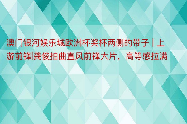 澳门银河娱乐城欧洲杯奖杯两侧的带子 | 上游前锋|龚俊拍曲直风前锋大片，高等感拉满