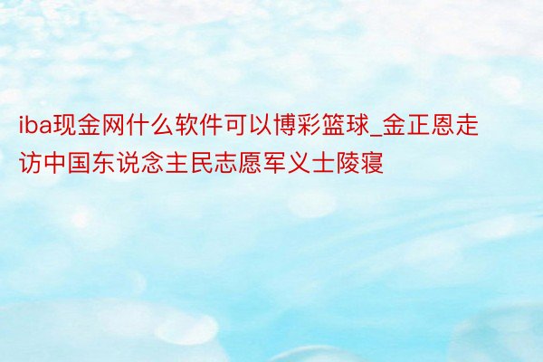 iba现金网什么软件可以博彩篮球_金正恩走访中国东说念主民志愿军义士陵寝