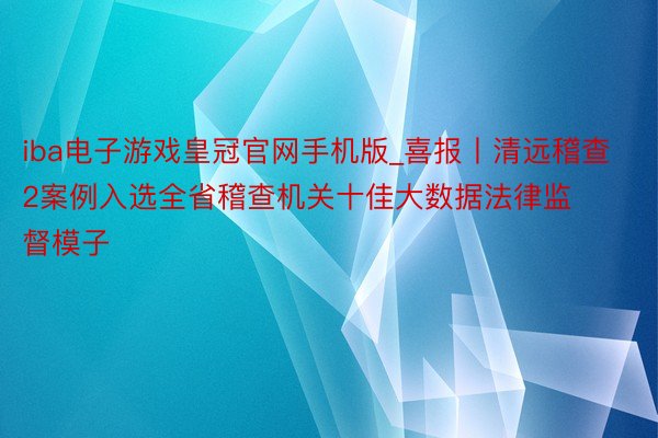 iba电子游戏皇冠官网手机版_喜报丨清远稽查2案例入选全省稽查机关十佳大数据法律监督模子