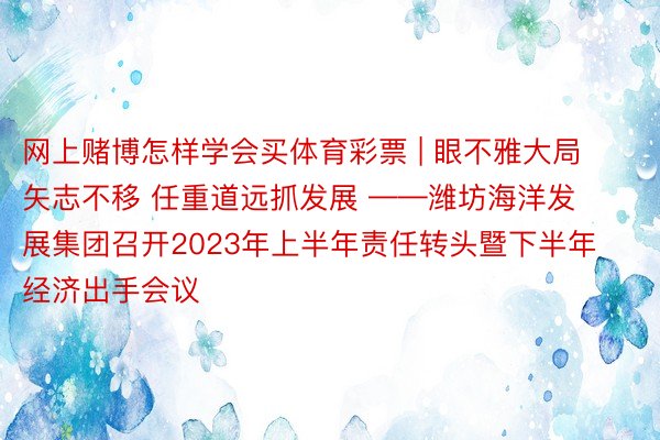 网上赌博怎样学会买体育彩票 | 眼不雅大局 矢志不移 任重道远抓发展 ——潍坊海洋发展集团召开2023年上半年责任转头暨下半年经济出手会议