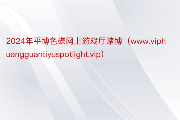 2024年平博色碟网上游戏厅赌博（www.viphuangguantiyuspotlight.vip）