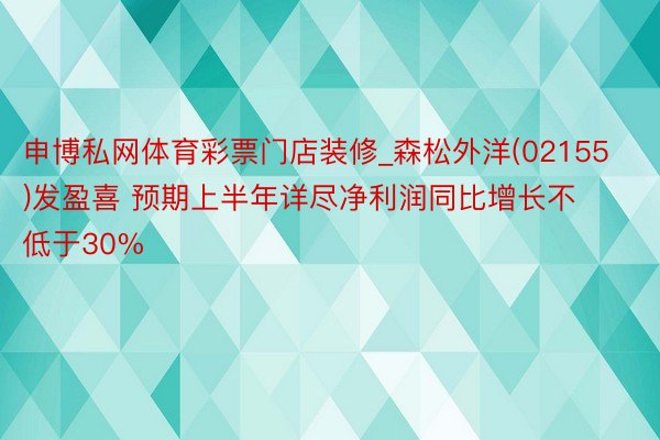 申博私网体育彩票门店装修_森松外洋(02155)发盈喜 预期上半年详尽净利润同比增长不低于30%