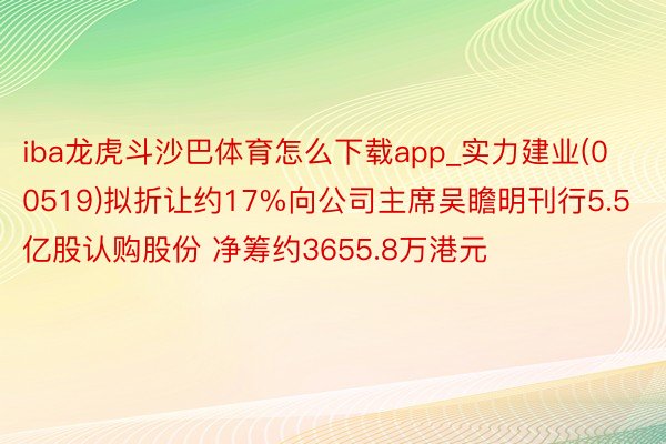 iba龙虎斗沙巴体育怎么下载app_实力建业(00519)拟折让约17%向公司主席吴瞻明刊行5.5亿股认购股份 净筹约3655.8万港元