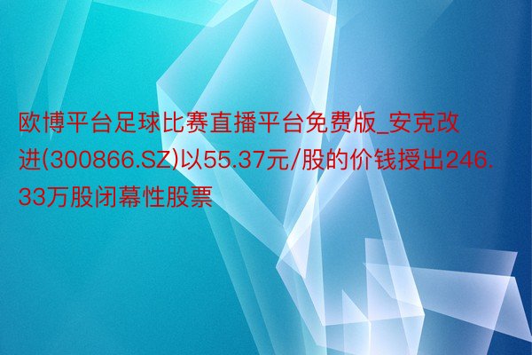 欧博平台足球比赛直播平台免费版_安克改进(300866.SZ)以55.37元/股的价钱授出246.33万股闭幕性股票