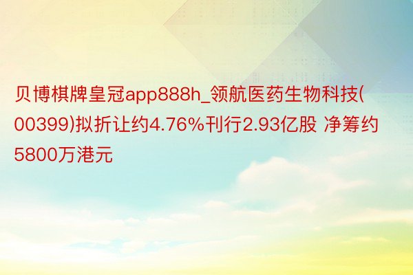 贝博棋牌皇冠app888h_领航医药生物科技(00399)拟折让约4.76%刊行2.93亿股 净筹约5800万港元