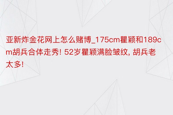 亚新炸金花网上怎么赌博_175cm瞿颖和189cm胡兵合体走秀! 52岁瞿颖满脸皱纹, 胡兵老太多!