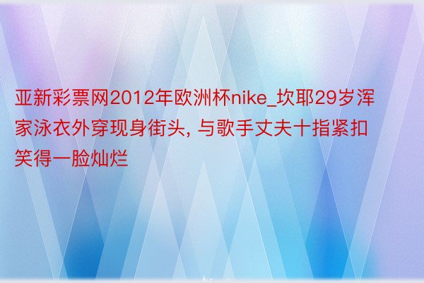 亚新彩票网2012年欧洲杯nike_坎耶29岁浑家泳衣外穿现身街头, 与歌手丈夫十指紧扣笑得一脸灿烂