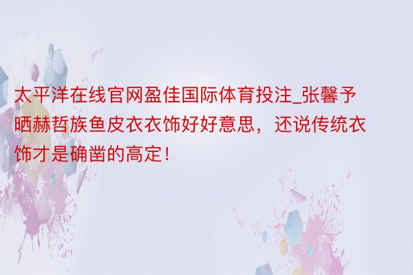 太平洋在线官网盈佳国际体育投注_张馨予晒赫哲族鱼皮衣衣饰好好意思，还说传统衣饰才是确凿的高定！