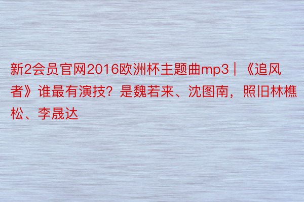 新2会员官网2016欧洲杯主题曲mp3 | 《追风者》谁最有演技？是魏若来、沈图南，照旧林樵松、李晟达