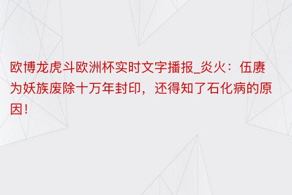 欧博龙虎斗欧洲杯实时文字播报_炎火：伍赓为妖族废除十万年封印，还得知了石化病的原因！