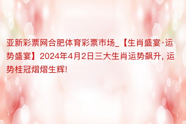 亚新彩票网合肥体育彩票市场_【生肖盛宴·运势盛宴】2024年4月2日三大生肖运势飙升, 运势桂冠熠熠生辉!