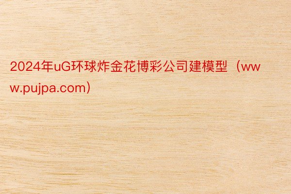 2024年uG环球炸金花博彩公司建模型（www.pujpa.com）