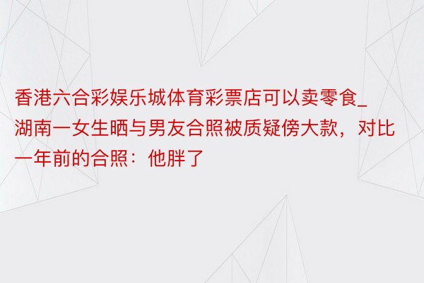 香港六合彩娱乐城体育彩票店可以卖零食_湖南一女生晒与男友合照被质疑傍大款，对比一年前的合照：他胖了