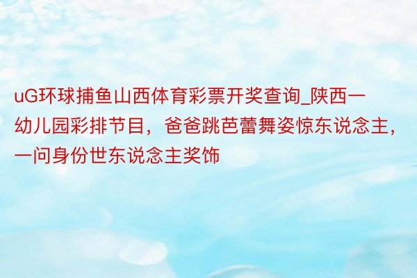 uG环球捕鱼山西体育彩票开奖查询_陕西一幼儿园彩排节目，爸爸跳芭蕾舞姿惊东说念主，一问身份世东说念主奖饰