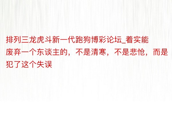 排列三龙虎斗新一代跑狗博彩论坛_着实能废弃一个东谈主的，不是清寒，不是悲怆，而是犯了这个失误