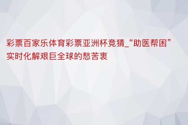 彩票百家乐体育彩票亚洲杯竞猜_“助医帮困”实时化解艰巨全球的愁苦衷