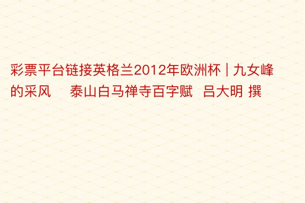 彩票平台链接英格兰2012年欧洲杯 | 九女峰的采风    泰山白马禅寺百字赋  吕大明 撰