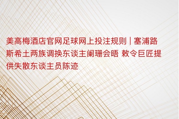 美高梅酒店官网足球网上投注规则 | 塞浦路斯希土两族调换东谈主阑珊会晤 敕令巨匠提供失散东谈主员陈迹