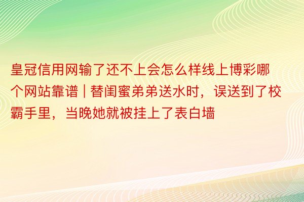 皇冠信用网输了还不上会怎么样线上博彩哪个网站靠谱 | 替闺蜜弟弟送水时，误送到了校霸手里，当晚她就被挂上了表白墙