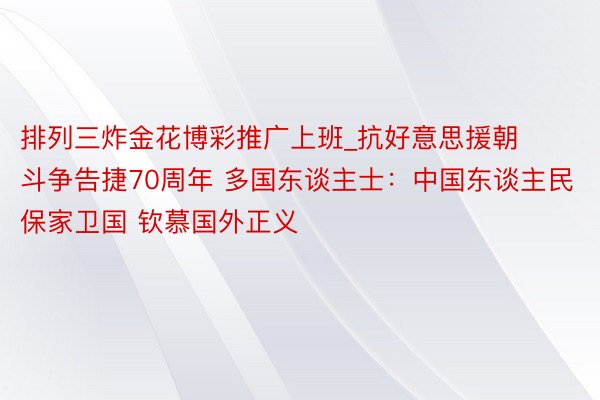 排列三炸金花博彩推广上班_抗好意思援朝斗争告捷70周年 多国东谈主士：中国东谈主民保家卫国 钦慕国外正义