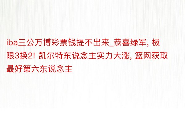 iba三公万博彩票钱提不出来_恭喜绿军, 极限3换2! 凯尔特东说念主实力大涨, 篮网获取最好第六东说念主