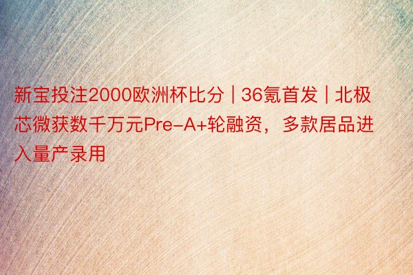 新宝投注2000欧洲杯比分 | 36氪首发 | 北极芯微获数千万元Pre-A+轮融资，多款居品进入量产录用