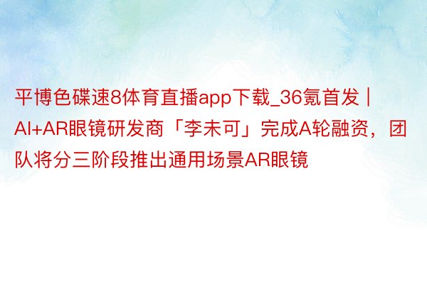 平博色碟速8体育直播app下载_36氪首发 | AI+AR眼镜研发商「李未可」完成A轮融资，团队将分三阶段推出通用场景AR眼镜