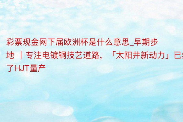 彩票现金网下届欧洲杯是什么意思_早期步地 ｜专注电镀铜技艺道路，「太阳井新动力」已终了HJT量产