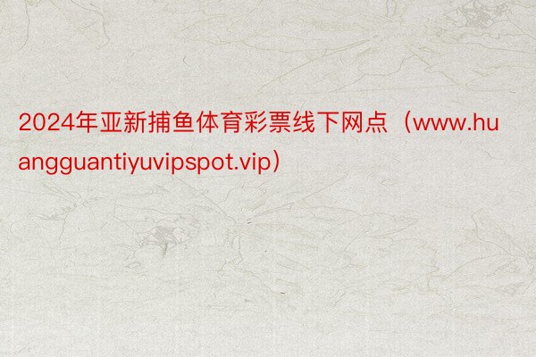 2024年亚新捕鱼体育彩票线下网点（www.huangguantiyuvipspot.vip）