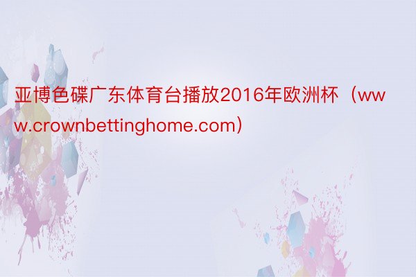 亚博色碟广东体育台播放2016年欧洲杯（www.crownbettinghome.com）