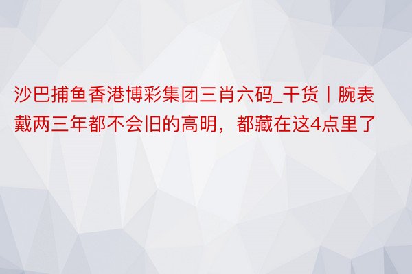 沙巴捕鱼香港博彩集团三肖六码_干货丨腕表戴两三年都不会旧的高明，都藏在这4点里了