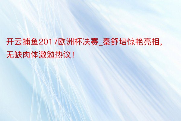 开云捕鱼2017欧洲杯决赛_秦舒培惊艳亮相，无缺肉体激勉热议！