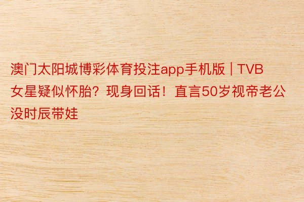 澳门太阳城博彩体育投注app手机版 | TVB女星疑似怀胎？现身回话！直言50岁视帝老公没时辰带娃