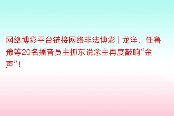 网络博彩平台链接网络非法博彩 | 龙洋、任鲁豫等20名播音员主抓东说念主再度敲响“金声”！