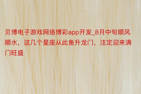 贝博电子游戏网络博彩app开发_8月中旬顺风顺水，这几个星座从此鱼升龙门，注定迎来满门旺盛