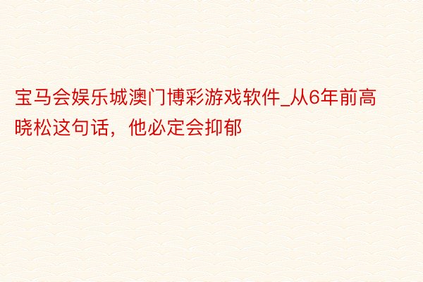 宝马会娱乐城澳门博彩游戏软件_从6年前高晓松这句话，他必定会抑郁