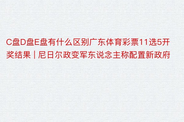 C盘D盘E盘有什么区别广东体育彩票11选5开奖结果 | 尼日尔政变军东说念主称配置新政府