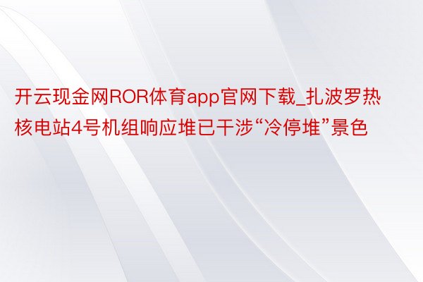 开云现金网ROR体育app官网下载_扎波罗热核电站4号机组响应堆已干涉“冷停堆”景色