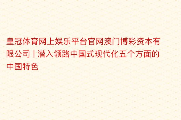 皇冠体育网上娱乐平台官网澳门博彩资本有限公司 | 潜入领路中国式现代化五个方面的中国特色