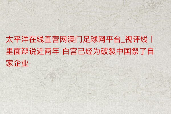 太平洋在线直营网澳门足球网平台_视评线丨里面辩说近两年 白宫已经为破裂中国祭了自家企业